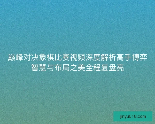 巅峰对决象棋比赛视频深度解析高手博弈智慧与布局之美全程复盘亮