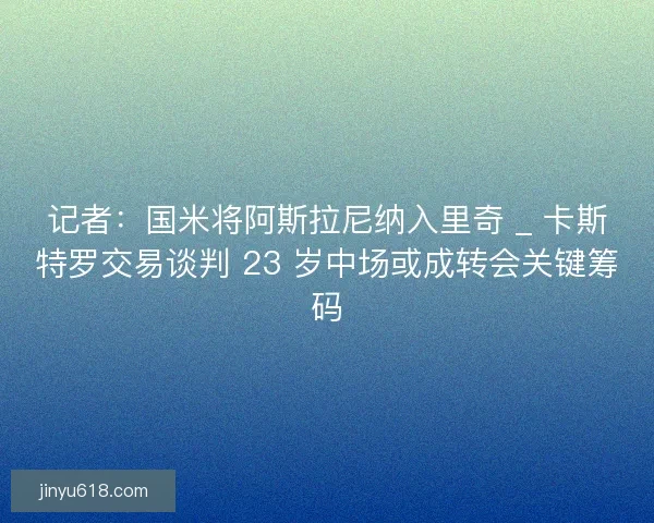 记者：国米将阿斯拉尼纳入里奇 _ 卡斯特罗交易谈判 23 岁中场或成转会关键筹码