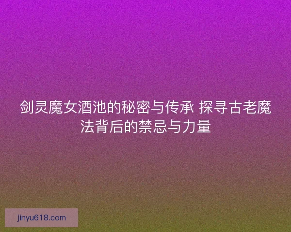 剑灵魔女酒池的秘密与传承 探寻古老魔法背后的禁忌与力量 剑灵魔女酒池的秘密与传承 探寻古老魔法背后的禁忌与力量