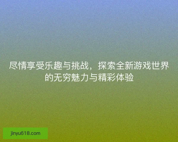 尽情享受乐趣与挑战，探索全新游戏世界的无穷魅力与精彩体验