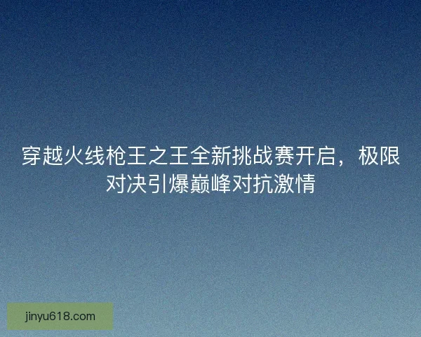 穿越火线枪王之王全新挑战赛开启，极限对决引爆巅峰对抗激情