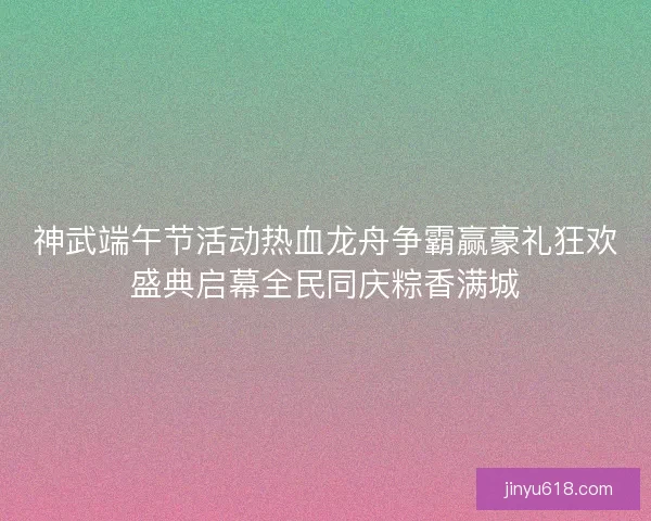神武端午节活动热血龙舟争霸赢豪礼狂欢盛典启幕全民同庆粽香满城