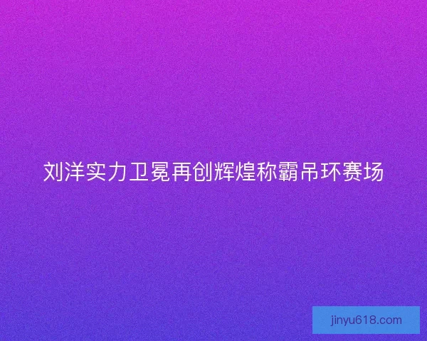 刘洋实力卫冕再创辉煌称霸吊环赛场 刘洋实力卫冕再创辉煌称霸吊环赛场