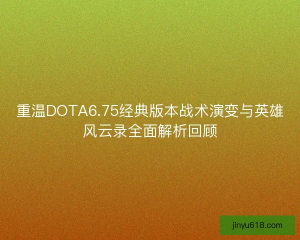 重温DOTA6.75经典版本战术演变与英雄风云录全面解析回顾 重温DOTA6.75经典版本战术演变与英雄风云录全面解析回顾