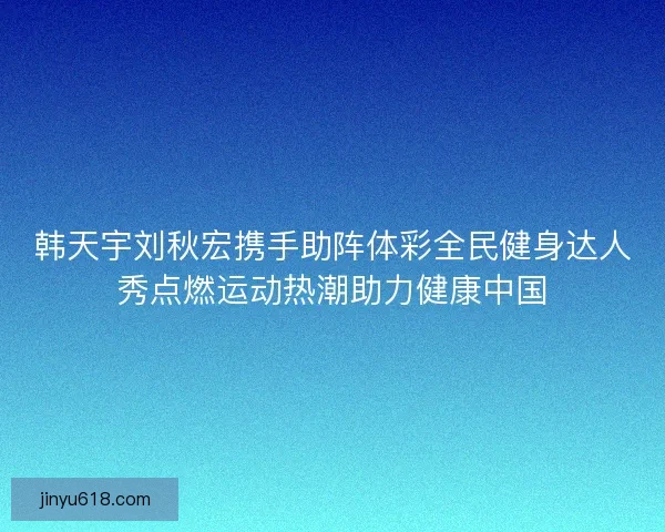 韩天宇刘秋宏携手助阵体彩全民健身达人秀点燃运动热潮助力健康中国