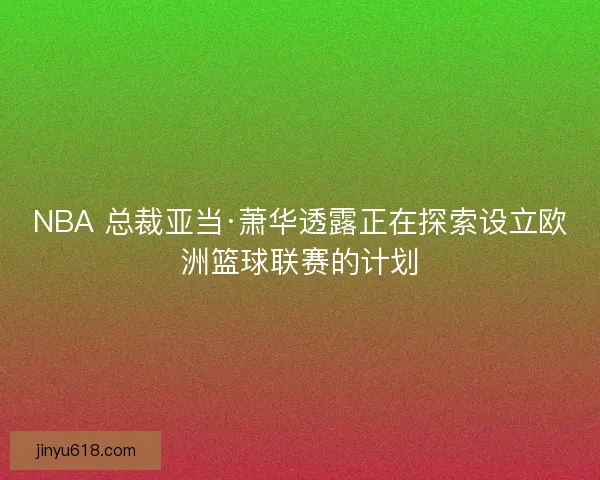 NBA 总裁亚当·萧华透露正在探索设立欧洲篮球联赛的计划
