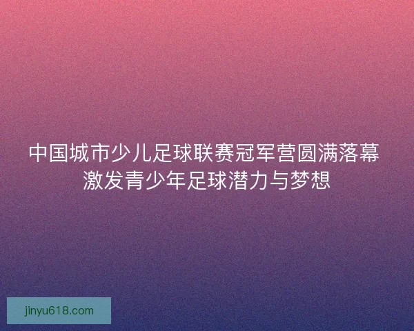 中国城市少儿足球联赛冠军营圆满落幕 激发青少年足球潜力与梦想