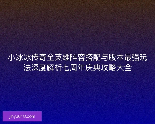 小冰冰传奇全英雄阵容搭配与版本最强玩法深度解析七周年庆典攻略大全