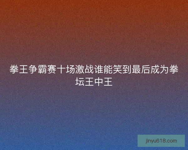 拳王争霸赛十场激战谁能笑到最后成为拳坛王中王