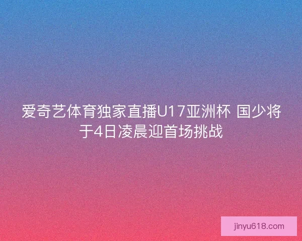 爱奇艺体育独家直播U17亚洲杯 国少将于4日凌晨迎首场挑战