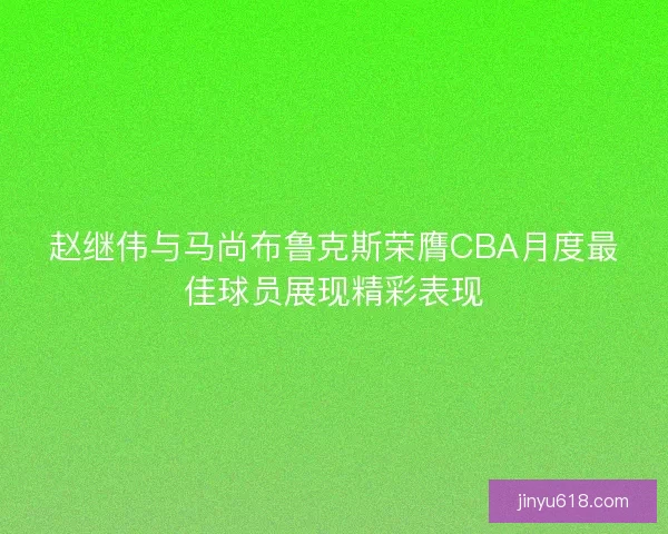 赵继伟与马尚布鲁克斯荣膺CBA月度最佳球员展现精彩表现 赵继伟与马尚布鲁克斯荣膺CBA月度最佳球员展现精彩表现