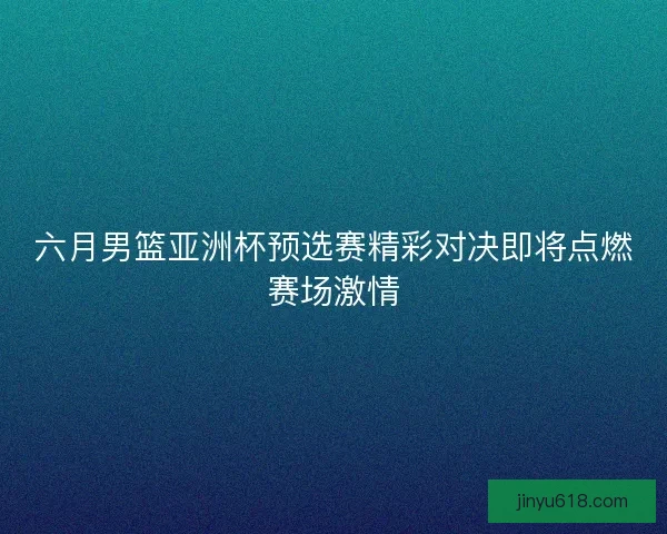 六月男篮亚洲杯预选赛精彩对决即将点燃赛场激情 六月男篮亚洲杯预选赛精彩对决即将点燃赛场激情