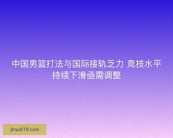中国男篮打法与国际接轨乏力 竞技水平持续下滑亟需调整