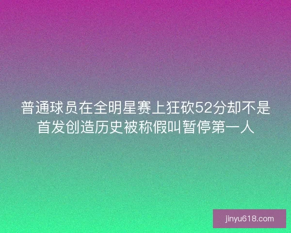 普通球员在全明星赛上狂砍52分却不是首发创造历史被称假叫暂停第一人 普通球员在全明星赛上狂砍52分却不是首发创造历史被称假叫暂停第一人