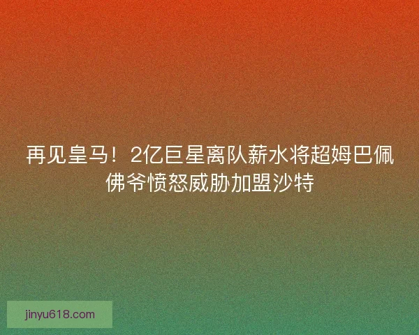 再见皇马！2亿巨星离队薪水将超姆巴佩佛爷愤怒威胁加盟沙特