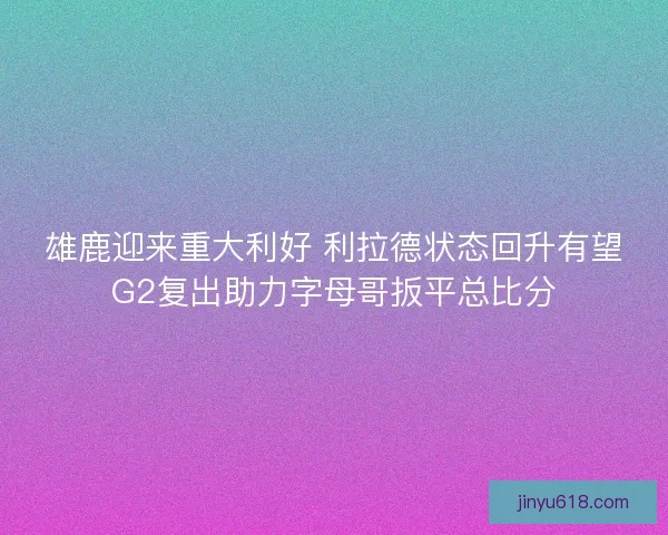 雄鹿迎来重大利好 利拉德状态回升有望G2复出助力字母哥扳平总比分
