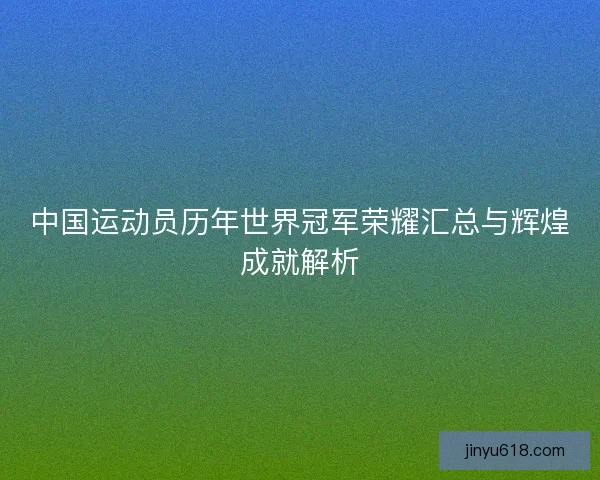 中国运动员历年世界冠军荣耀汇总与辉煌成就解析 中国运动员历年世界冠军荣耀汇总与辉煌成就解析