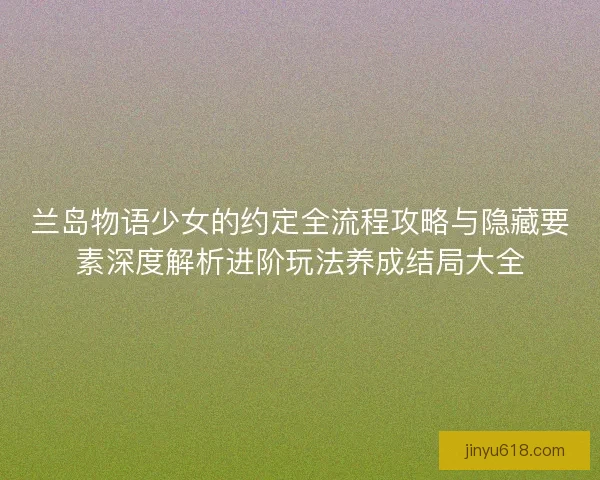 兰岛物语少女的约定全流程攻略与隐藏要素深度解析进阶玩法养成结局大全 兰岛物语少女的约定全流程攻略与隐藏要素深度解析进阶玩法养成结局大全