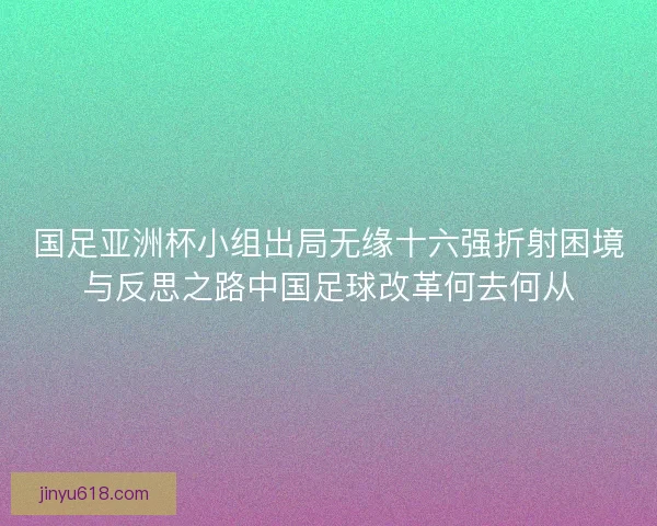国足亚洲杯小组出局无缘十六强折射困境与反思之路中国足球改革何去何从 国足亚洲杯小组出局无缘十六强折射困境与反思之路中国足球改革何去何从