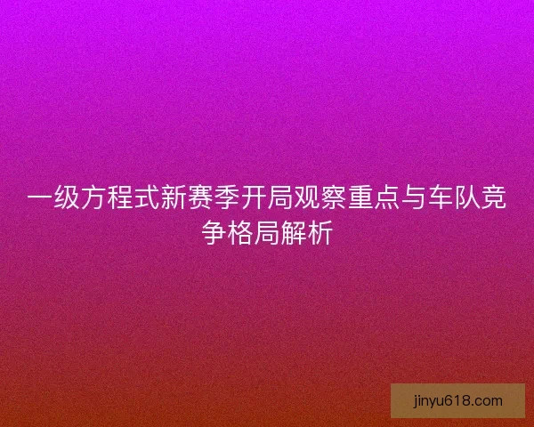 一级方程式新赛季开局观察重点与车队竞争格局解析 一级方程式新赛季开局观察重点与车队竞争格局解析